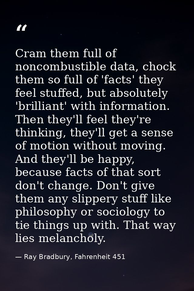 Cram them full of noncombustible data, chock them so full of 'facts' they feel stuffed, but absolutely 'brilliant' with  — Ray Bradbury, Fahrenheit 451