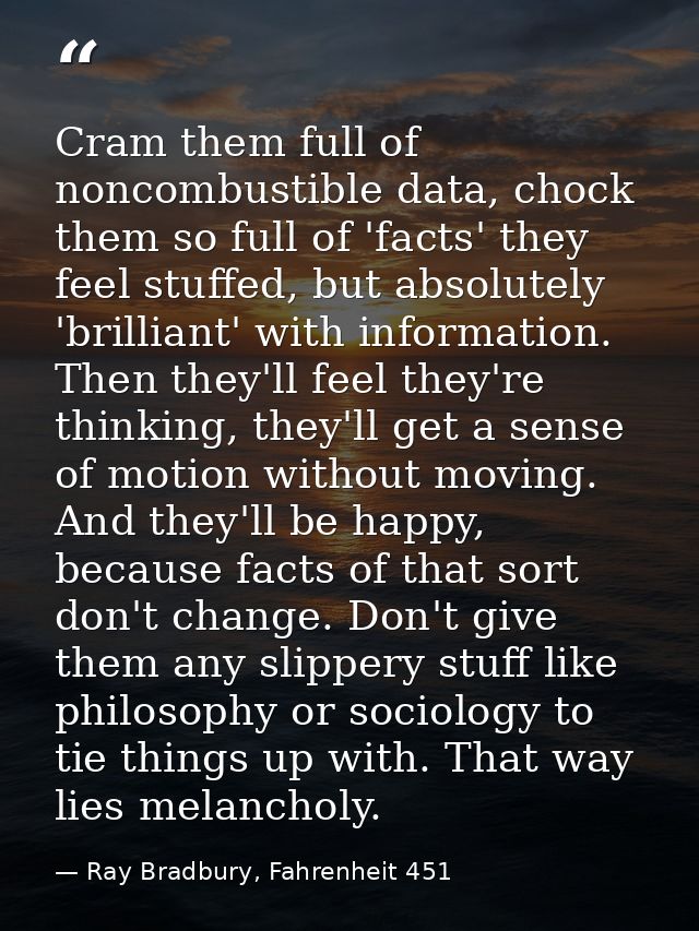 Cram them full of noncombustible data, chock them so full of 'facts' they feel stuffed, but absolutely 'brilliant' with  — Ray Bradbury, Fahrenheit 451