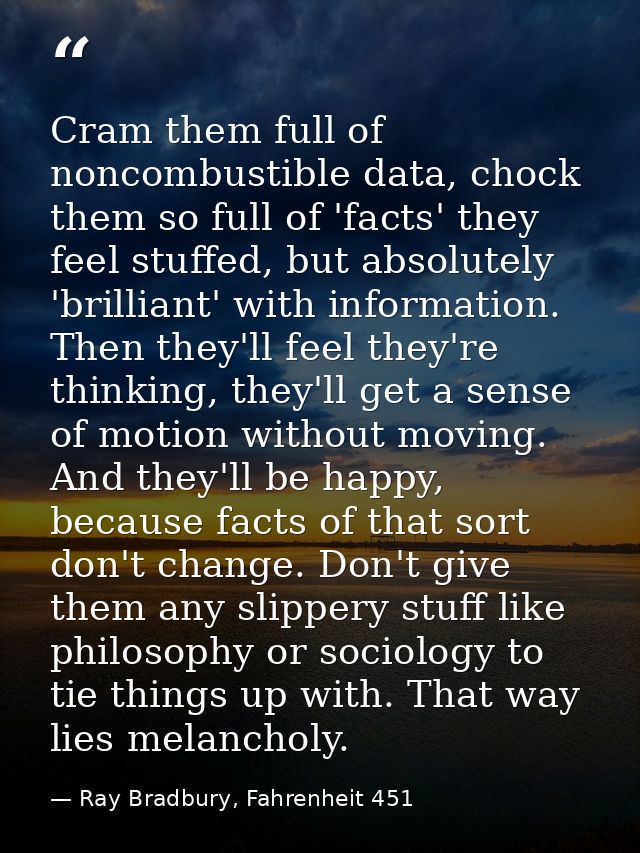 Cram them full of noncombustible data, chock them so full of 'facts' they feel stuffed, but absolutely 'brilliant' with  — Ray Bradbury, Fahrenheit 451