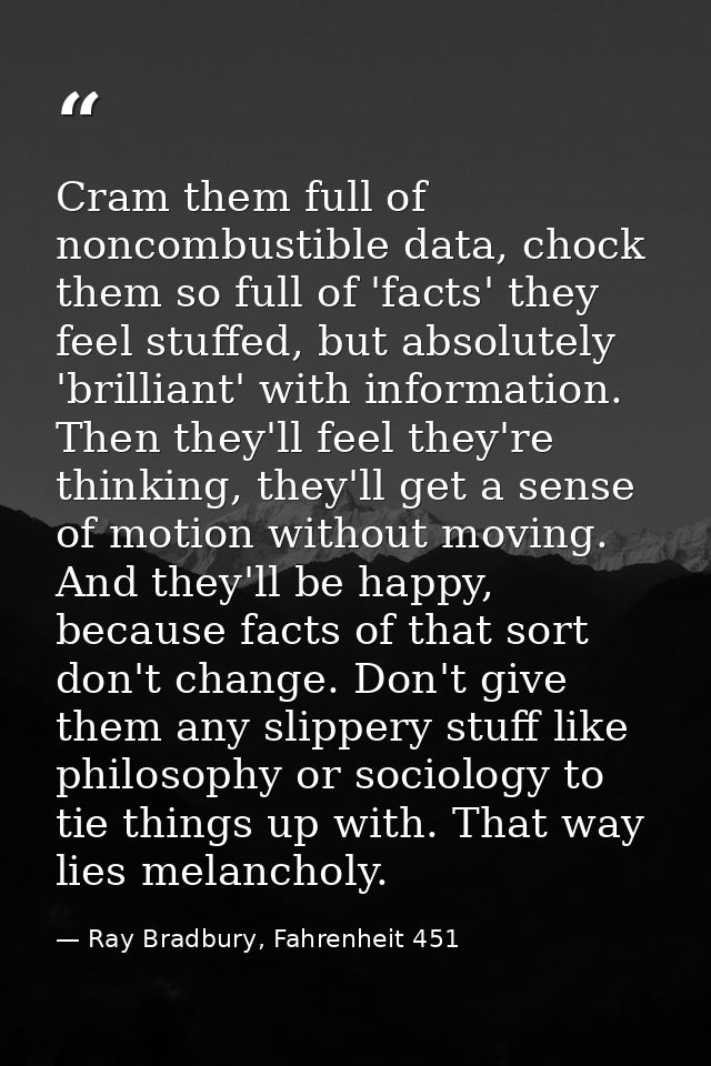 Cram them full of noncombustible data, chock them so full of 'facts' they feel stuffed, but absolutely 'brilliant' with  — Ray Bradbury, Fahrenheit 451