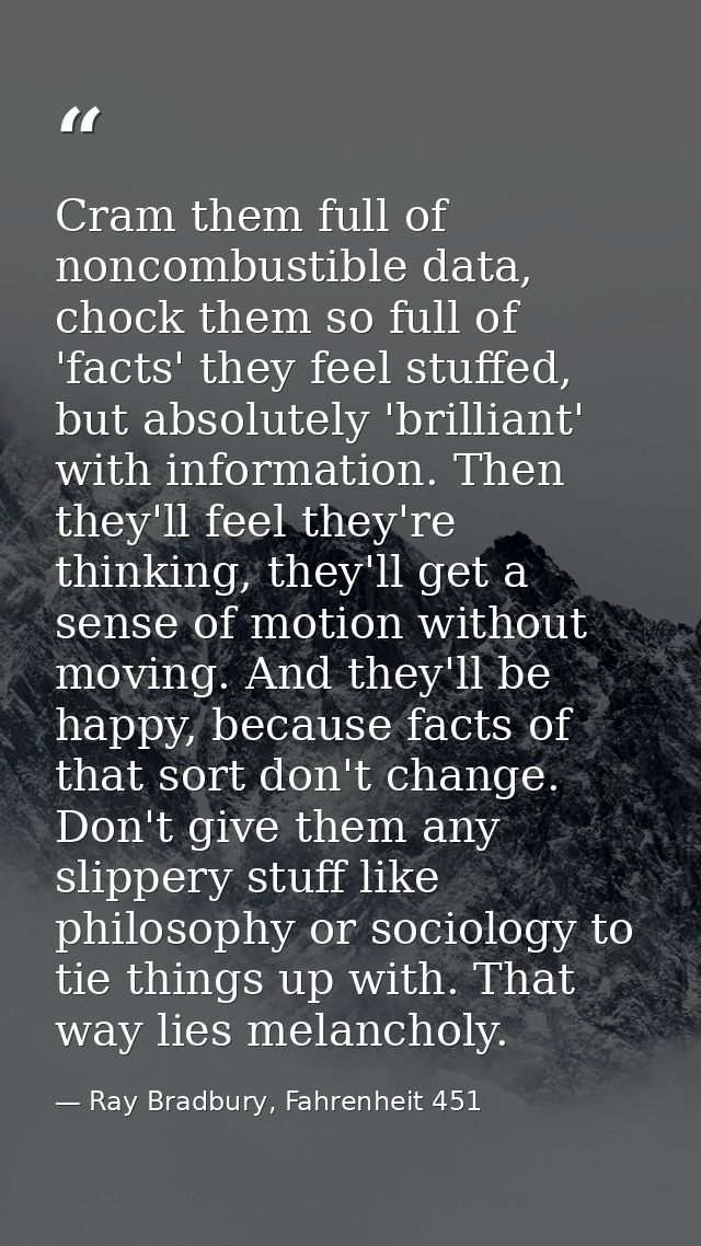 Cram them full of noncombustible data, chock them so full of 'facts' they feel stuffed, but absolutely 'brilliant' with  — Ray Bradbury, Fahrenheit 451