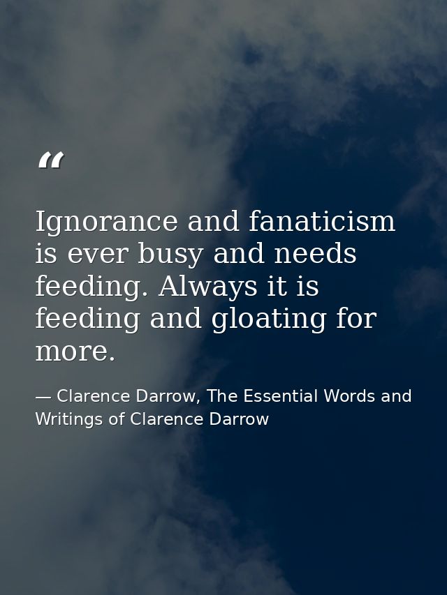Ignorance and fanaticism is ever busy and needs feeding. Always it is feeding and gloating for more. — Clarence Darrow, The Essential Words and Writings of Clarence Darrow