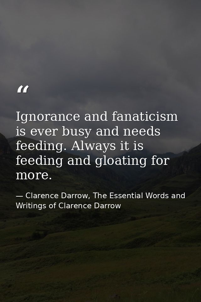 Ignorance and fanaticism is ever busy and needs feeding. Always it is feeding and gloating for more. — Clarence Darrow, The Essential Words and Writings of Clarence Darrow