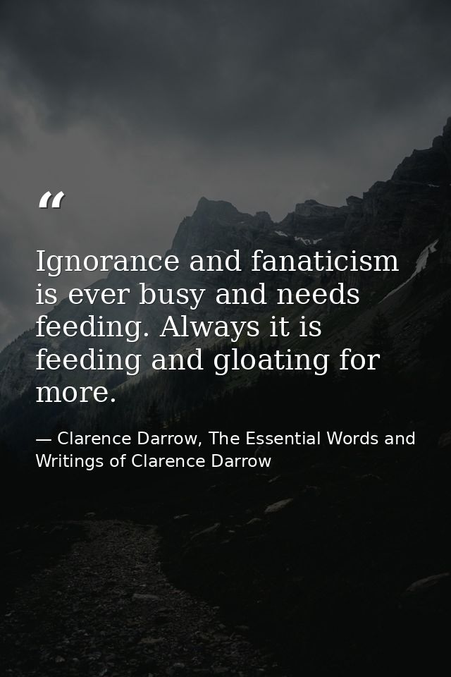 Ignorance and fanaticism is ever busy and needs feeding. Always it is feeding and gloating for more. — Clarence Darrow, The Essential Words and Writings of Clarence Darrow