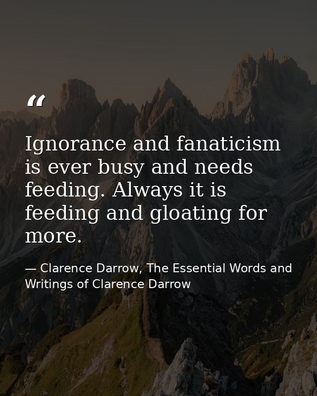 Ignorance and fanaticism is ever busy and needs feeding. Always it is feeding and gloating for more. — Clarence Darrow, The Essential Words and Writings of Clarence Darrow
