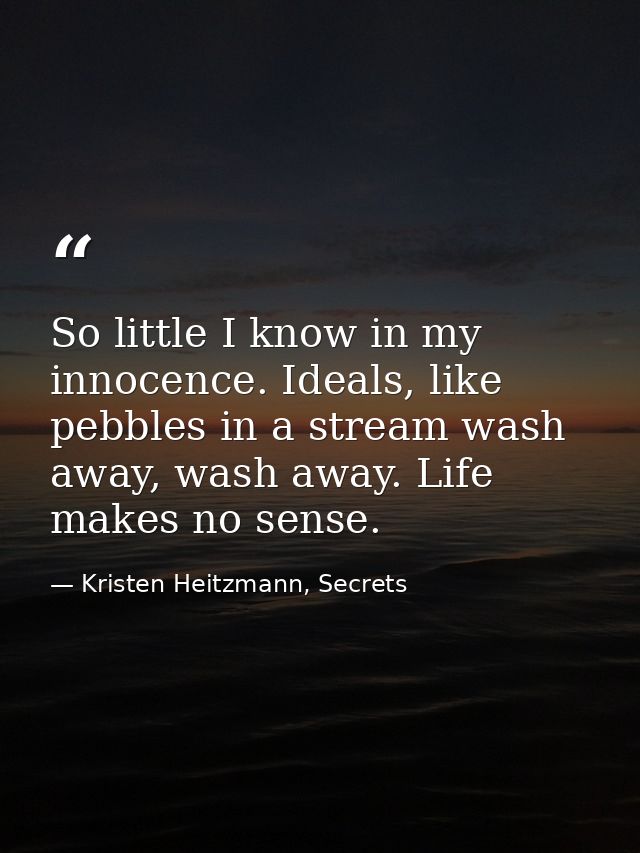 So little I know in my innocence. Ideals, like pebbles in a stream wash away, wash away. Life makes no sense. — Kristen Heitzmann, Secrets