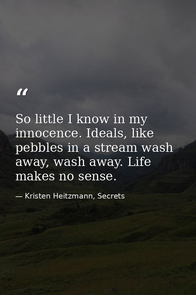 So little I know in my innocence. Ideals, like pebbles in a stream wash away, wash away. Life makes no sense. — Kristen Heitzmann, Secrets