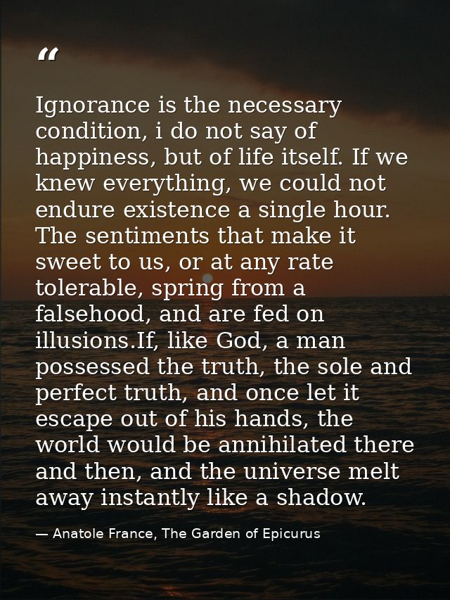 Ignorance is the necessary condition, i do not say of happiness, but of life itself. If we knew everything, we could not — Anatole France, The Garden of Epicurus