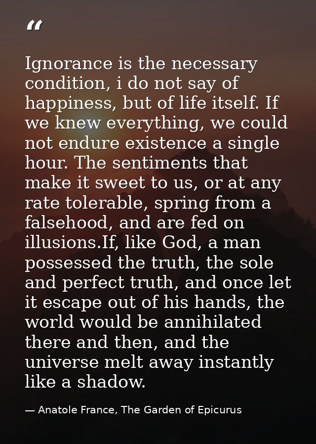 Ignorance is the necessary condition, i do not say of happiness, but of life itself. If we knew everything, we could not — Anatole France, The Garden of Epicurus