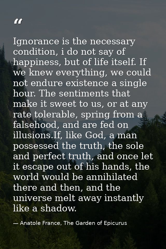Ignorance is the necessary condition, i do not say of happiness, but of life itself. If we knew everything, we could not — Anatole France, The Garden of Epicurus