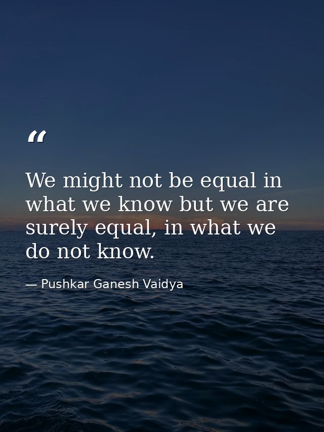 We might not be equal in what we know but we are surely equal, in what we do not know. — Pushkar Ganesh Vaidya
