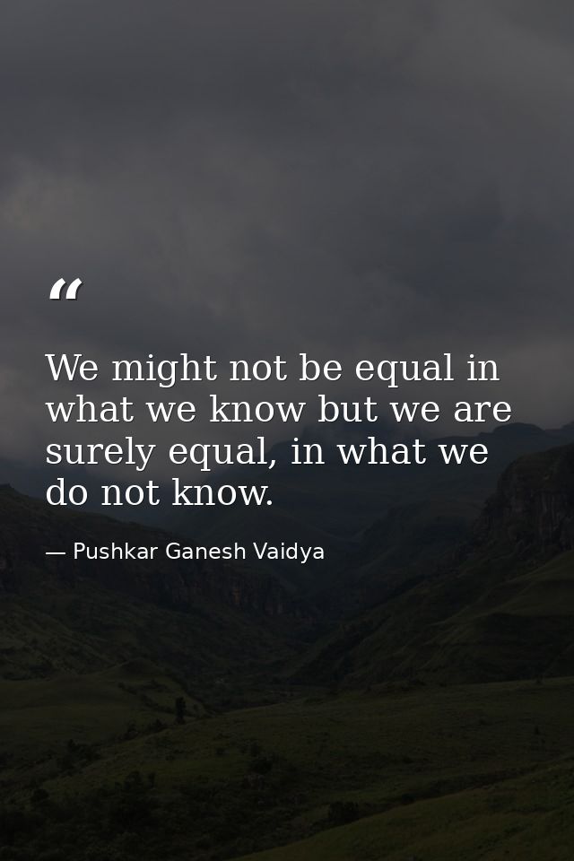 We might not be equal in what we know but we are surely equal, in what we do not know. — Pushkar Ganesh Vaidya