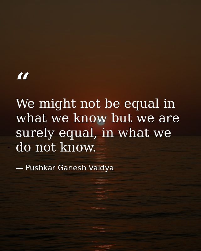 We might not be equal in what we know but we are surely equal, in what we do not know. — Pushkar Ganesh Vaidya