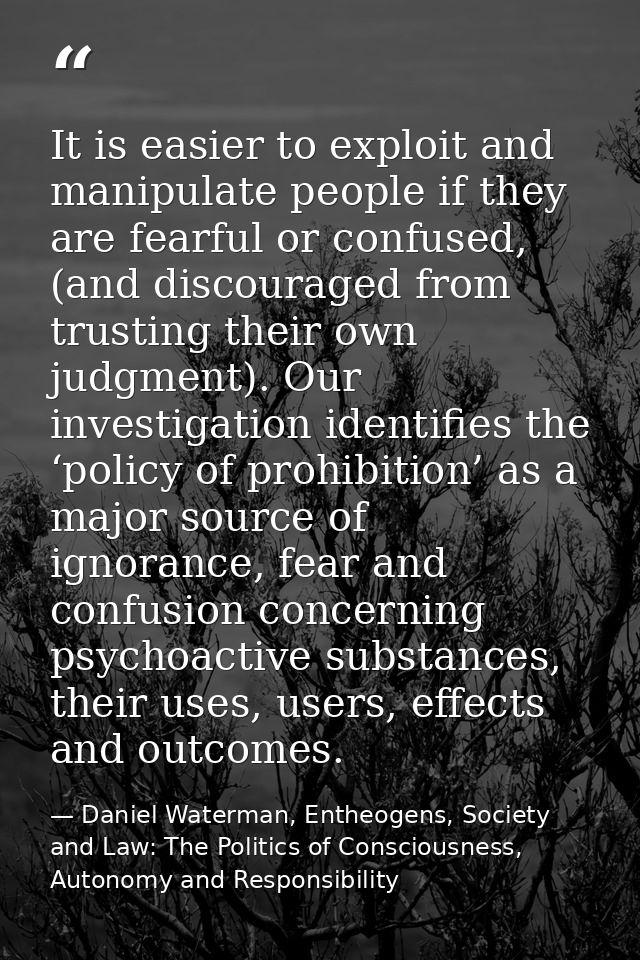 It is easier to exploit and manipulate people if they are fearful or confused, (and discouraged from trusting their own  — Daniel Waterman, Entheogens, Society and Law: The Politics of Consciousness, Autonomy and Responsibility