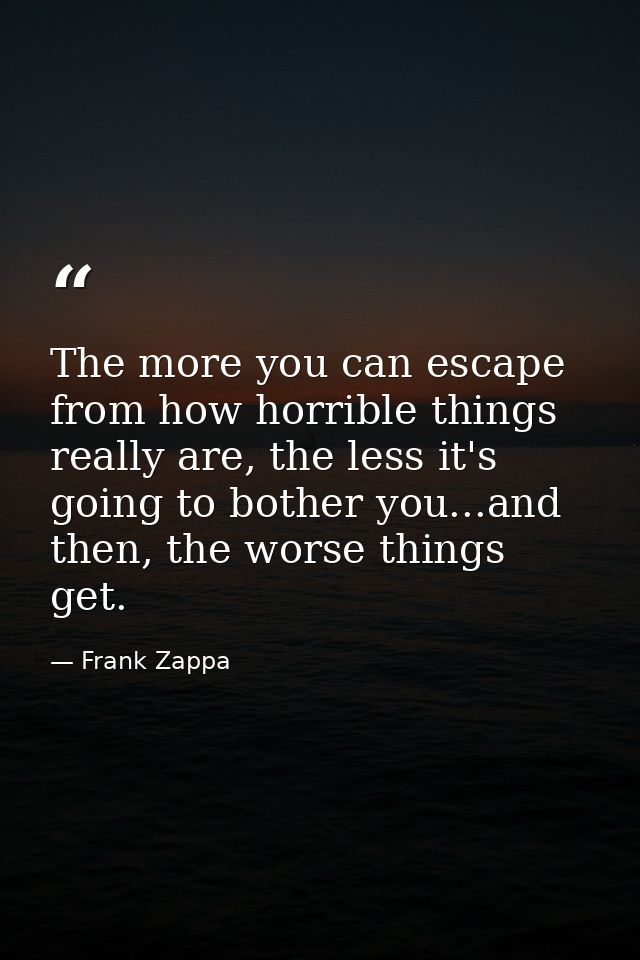 The more you can escape from how horrible things really are, the less it's going to bother you...and then, the worse thi — Frank Zappa
