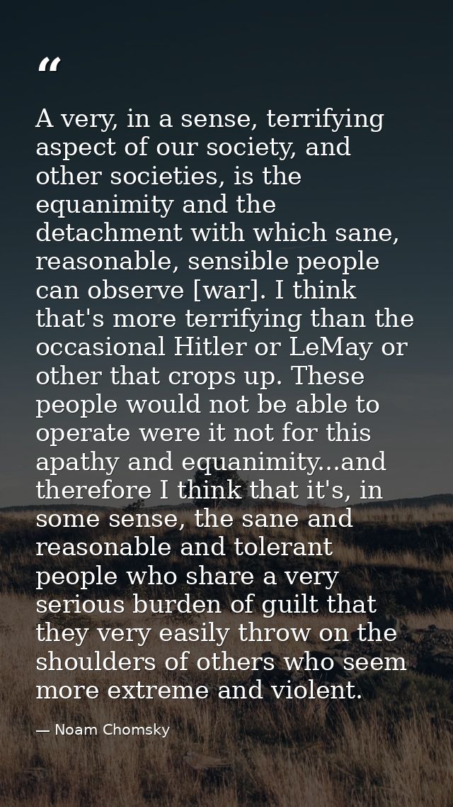 A very, in a sense, terrifying aspect of our society, and other societies, is the equanimity and the detachment with whi — Noam Chomsky