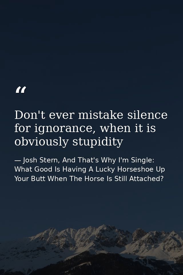 Don't ever mistake silence for ignorance, when it is obviously stupidity — Josh Stern, And That's Why I'm Single: What Good Is Having A Lucky Horseshoe Up Your Butt When The Horse Is Still Attached?
