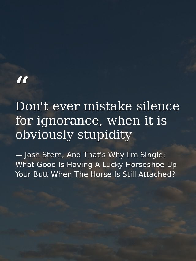 Don't ever mistake silence for ignorance, when it is obviously stupidity — Josh Stern, And That's Why I'm Single: What Good Is Having A Lucky Horseshoe Up Your Butt When The Horse Is Still Attached?