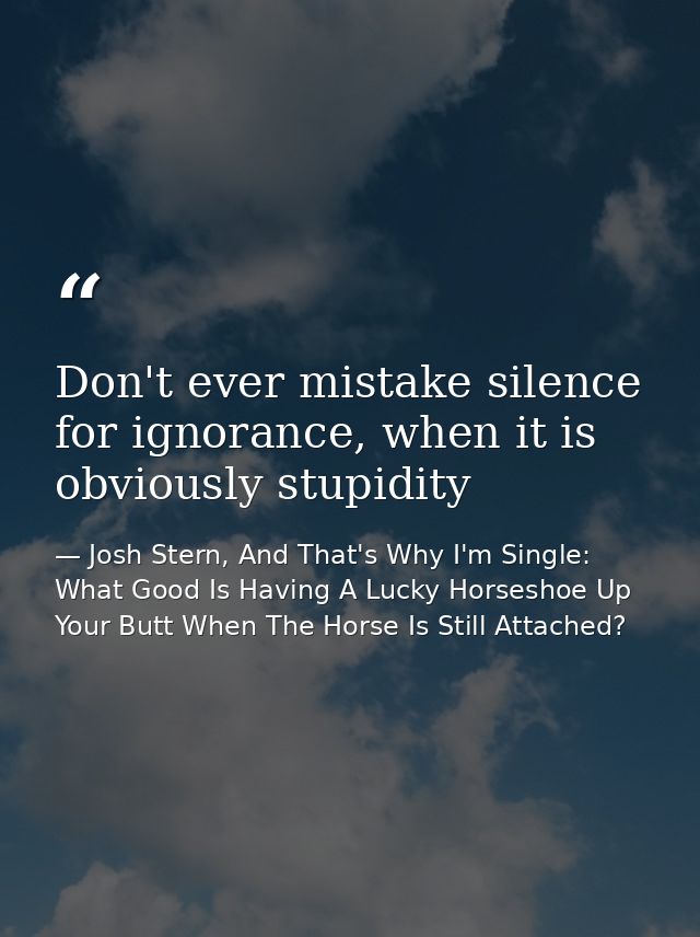 Don't ever mistake silence for ignorance, when it is obviously stupidity — Josh Stern, And That's Why I'm Single: What Good Is Having A Lucky Horseshoe Up Your Butt When The Horse Is Still Attached?
