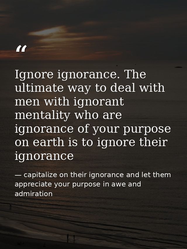 Ignore ignorance. The ultimate way to deal with men with ignorant mentality who are ignorance of your purpose on earth i — capitalize on their ignorance and let them appreciate your purpose in awe and admiration