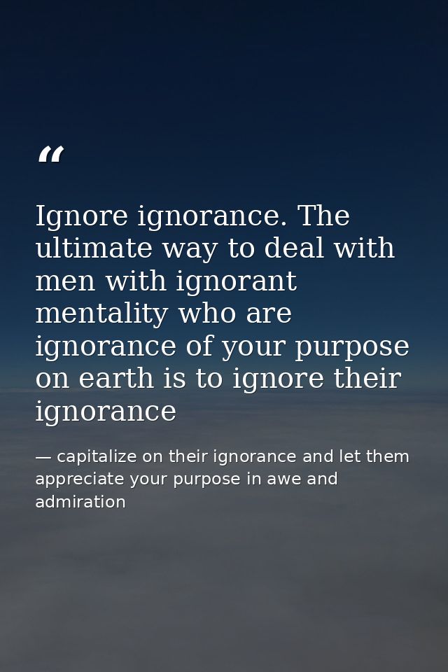 Ignore ignorance. The ultimate way to deal with men with ignorant mentality who are ignorance of your purpose on earth i — capitalize on their ignorance and let them appreciate your purpose in awe and admiration