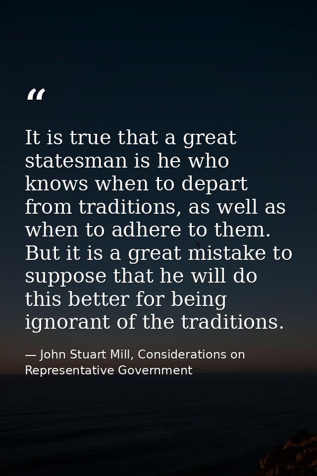 It is true that a great statesman is he who knows when to depart from traditions, as well as when to adhere to them. But — John Stuart Mill, Considerations on Representative Government