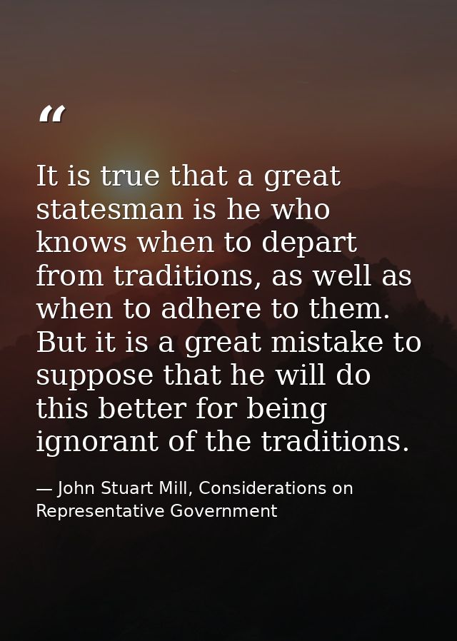 It is true that a great statesman is he who knows when to depart from traditions, as well as when to adhere to them. But — John Stuart Mill, Considerations on Representative Government