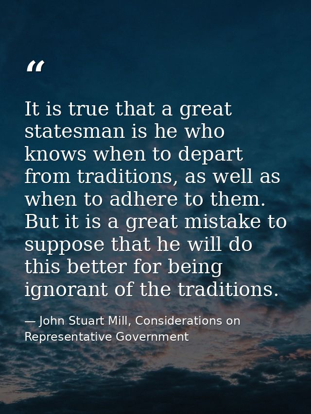 It is true that a great statesman is he who knows when to depart from traditions, as well as when to adhere to them. But — John Stuart Mill, Considerations on Representative Government