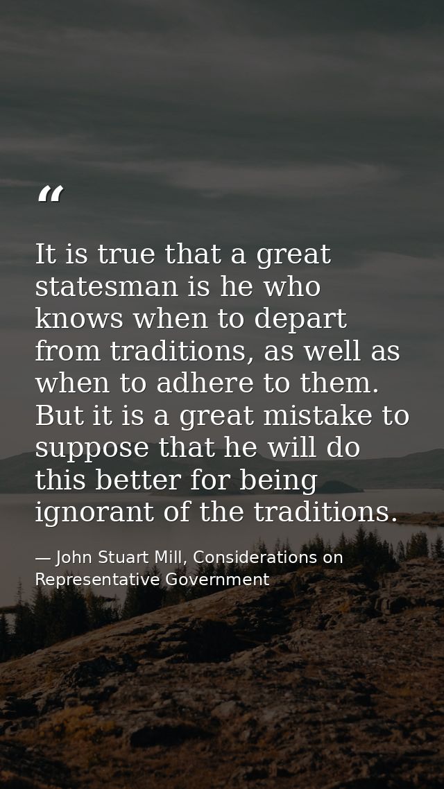 It is true that a great statesman is he who knows when to depart from traditions, as well as when to adhere to them. But — John Stuart Mill, Considerations on Representative Government