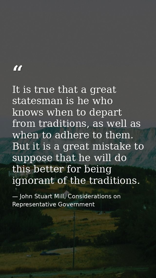 It is true that a great statesman is he who knows when to depart from traditions, as well as when to adhere to them. But — John Stuart Mill, Considerations on Representative Government