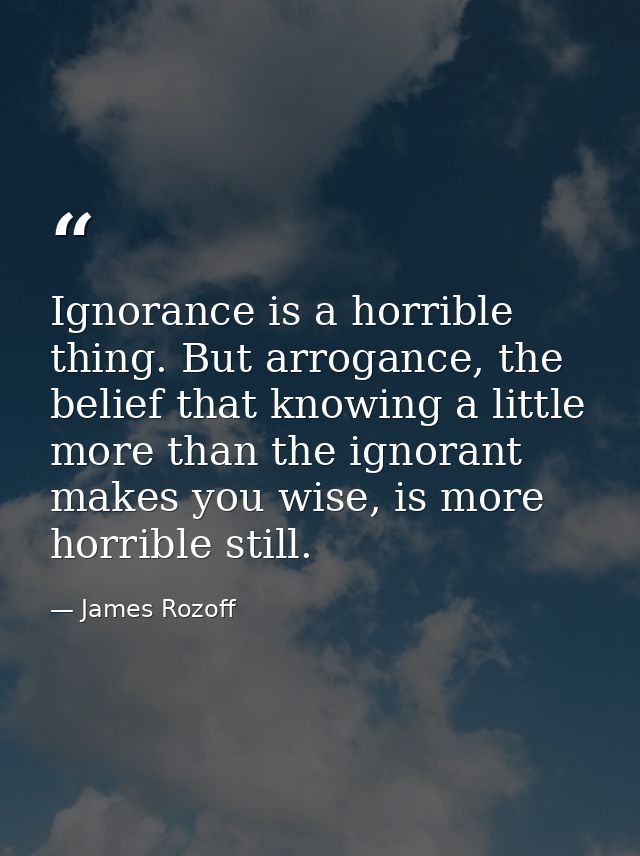 Ignorance is a horrible thing. But arrogance, the belief that knowing a little more than the ignorant makes you wise, is — James Rozoff