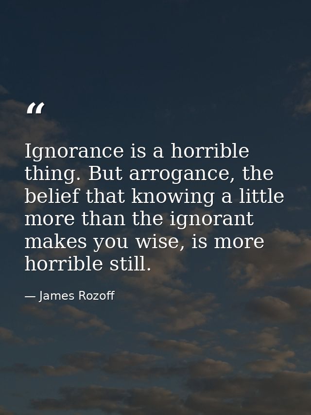 Ignorance is a horrible thing. But arrogance, the belief that knowing a little more than the ignorant makes you wise, is — James Rozoff