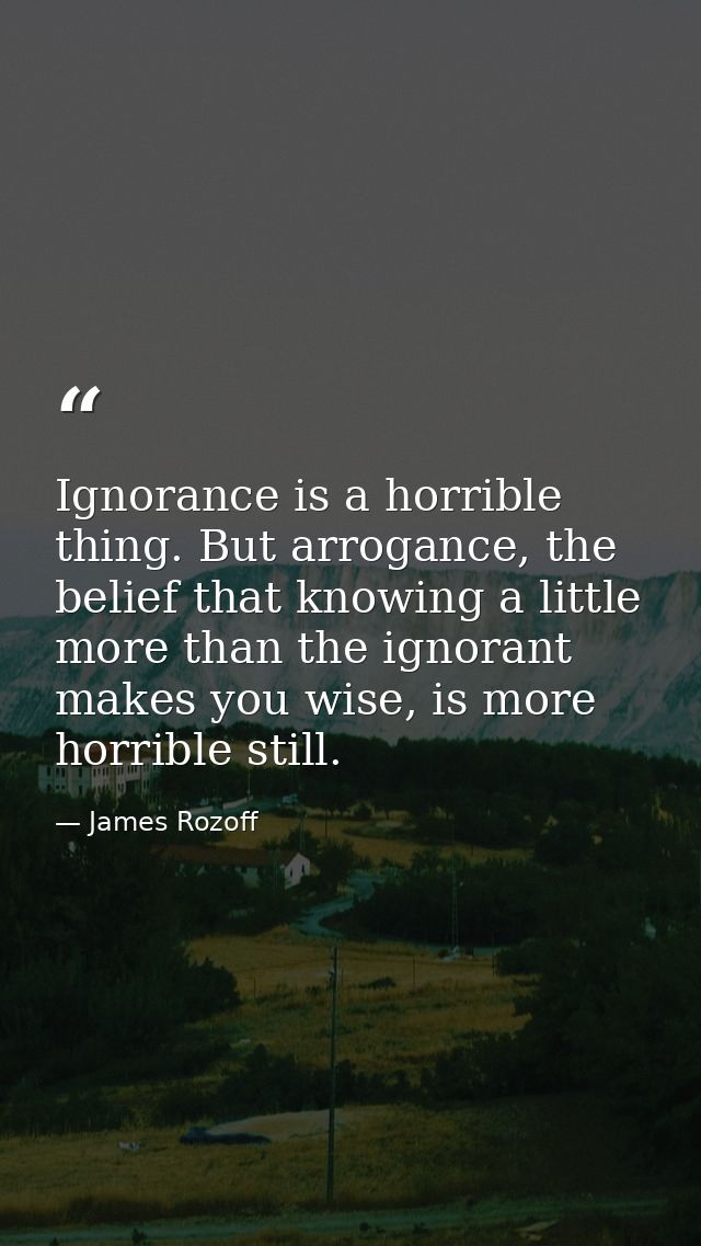 Ignorance is a horrible thing. But arrogance, the belief that knowing a little more than the ignorant makes you wise, is — James Rozoff