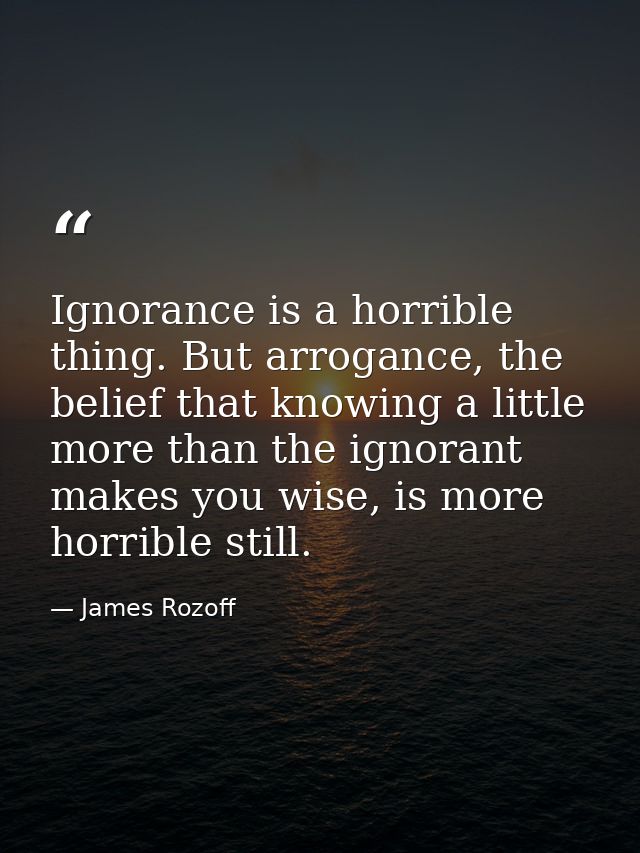 Ignorance is a horrible thing. But arrogance, the belief that knowing a little more than the ignorant makes you wise, is — James Rozoff