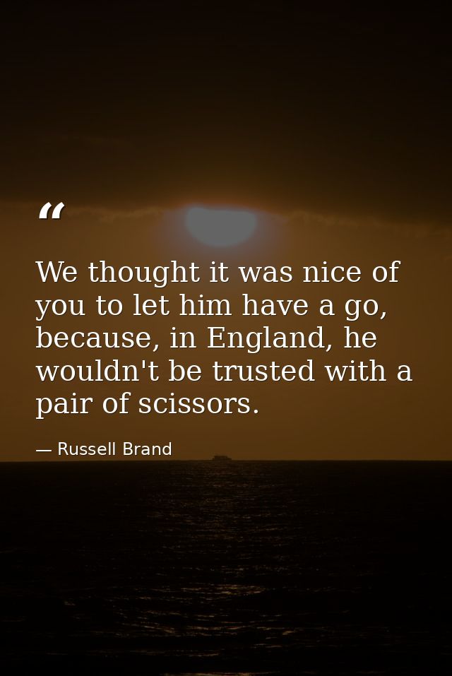 We thought it was nice of you to let him have a go, because, in England, he wouldn't be trusted with a pair of scissors. — Russell Brand