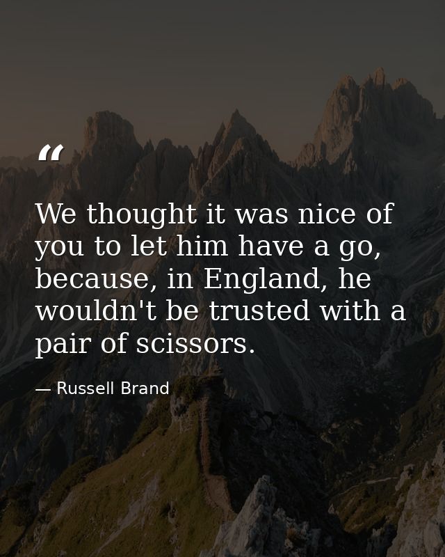 We thought it was nice of you to let him have a go, because, in England, he wouldn't be trusted with a pair of scissors. — Russell Brand