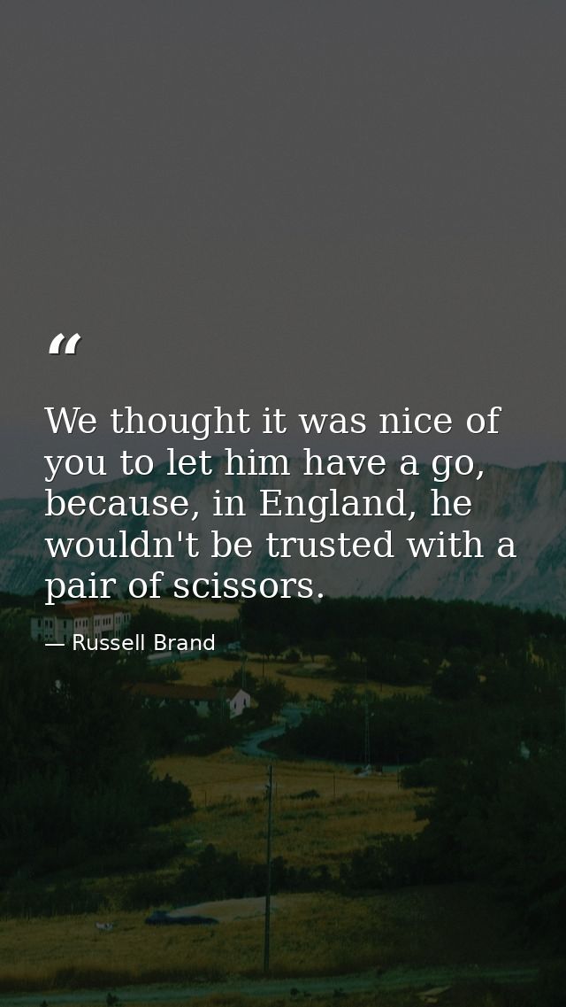 We thought it was nice of you to let him have a go, because, in England, he wouldn't be trusted with a pair of scissors. — Russell Brand