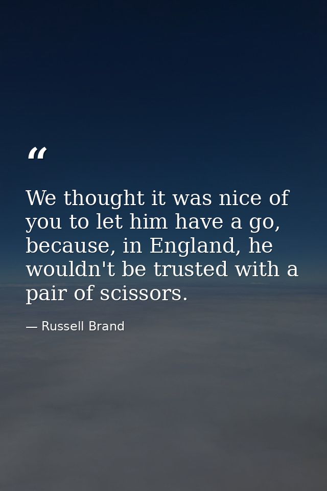We thought it was nice of you to let him have a go, because, in England, he wouldn't be trusted with a pair of scissors. — Russell Brand