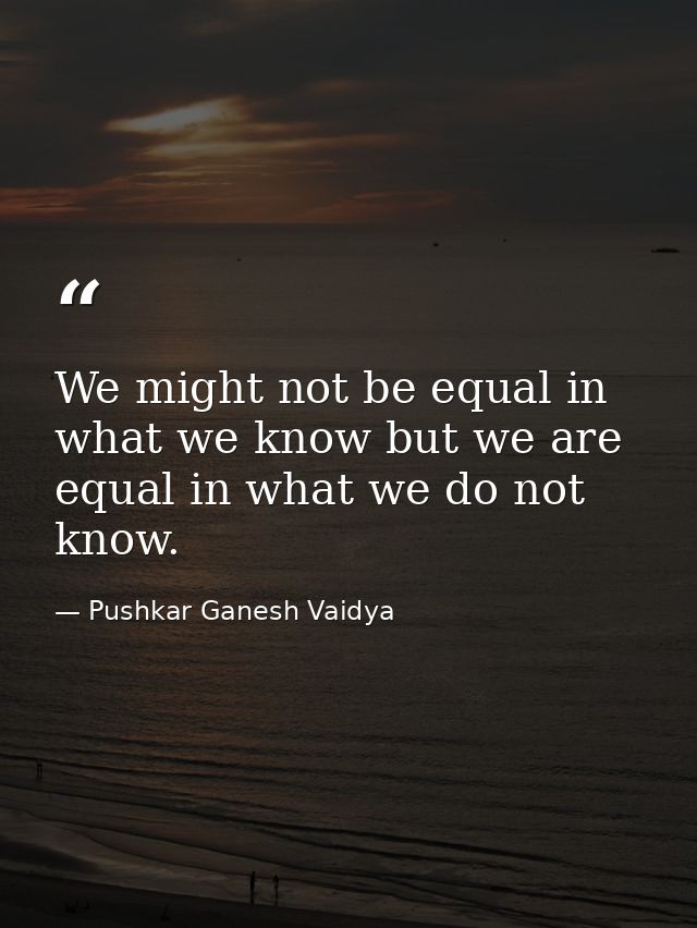 We might not be equal in what we know but we are equal in what we do not know. — Pushkar Ganesh Vaidya