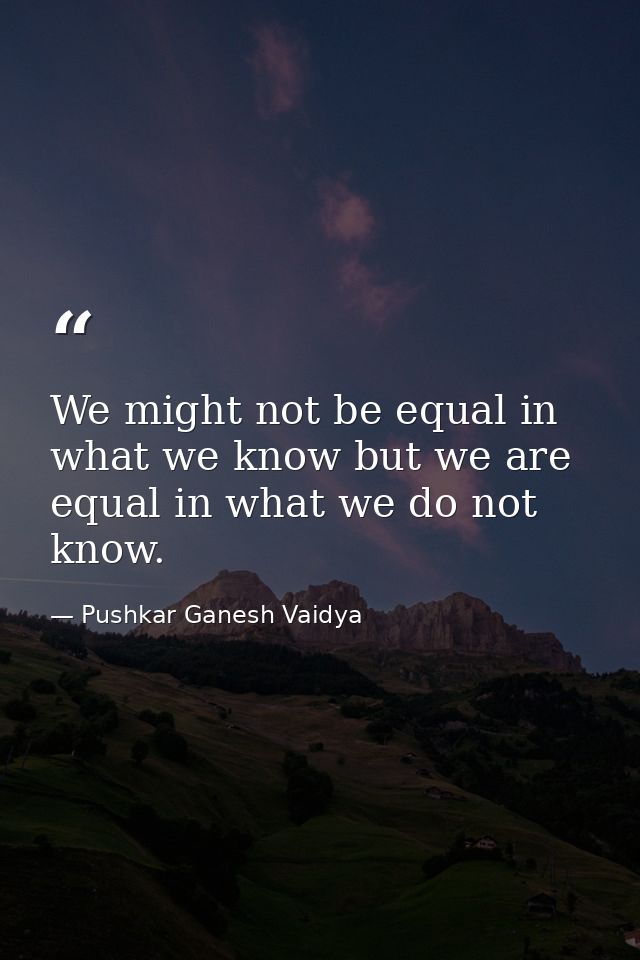 We might not be equal in what we know but we are equal in what we do not know. — Pushkar Ganesh Vaidya
