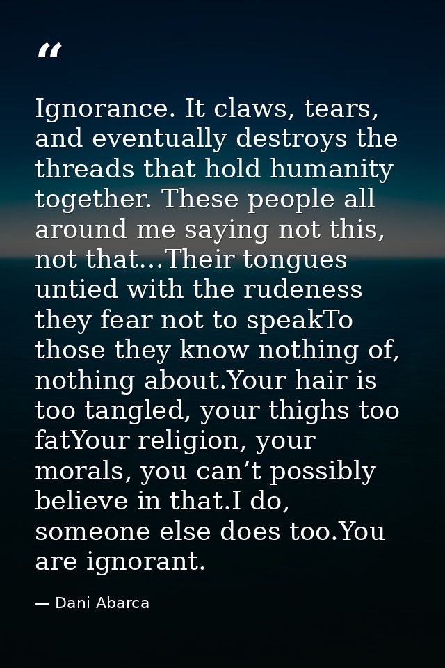 Ignorance. It claws, tears, and eventually destroys the threads that hold humanity together. These people all around me  — Dani Abarca