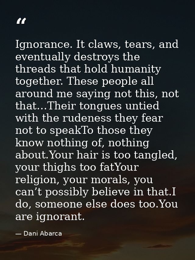 Ignorance. It claws, tears, and eventually destroys the threads that hold humanity together. These people all around me  — Dani Abarca