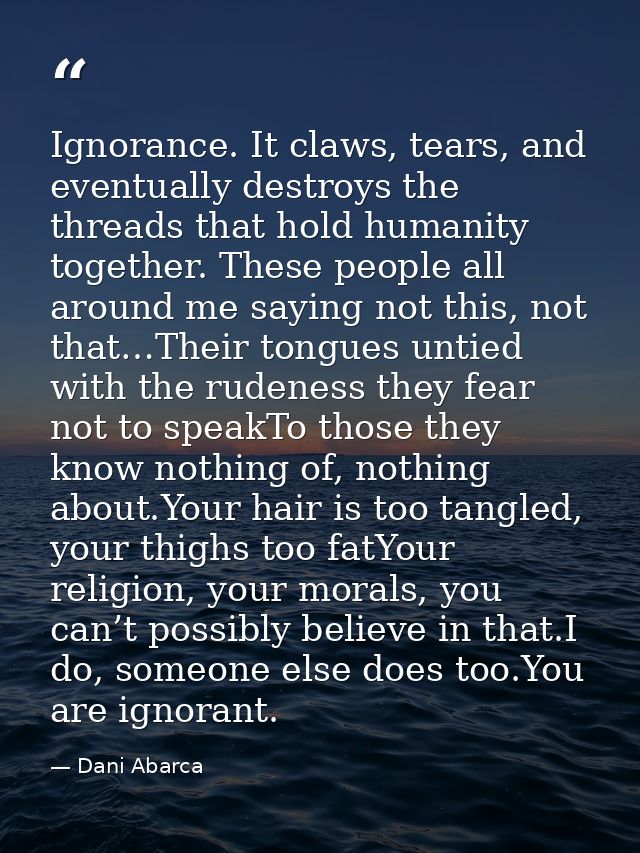 Ignorance. It claws, tears, and eventually destroys the threads that hold humanity together. These people all around me  — Dani Abarca