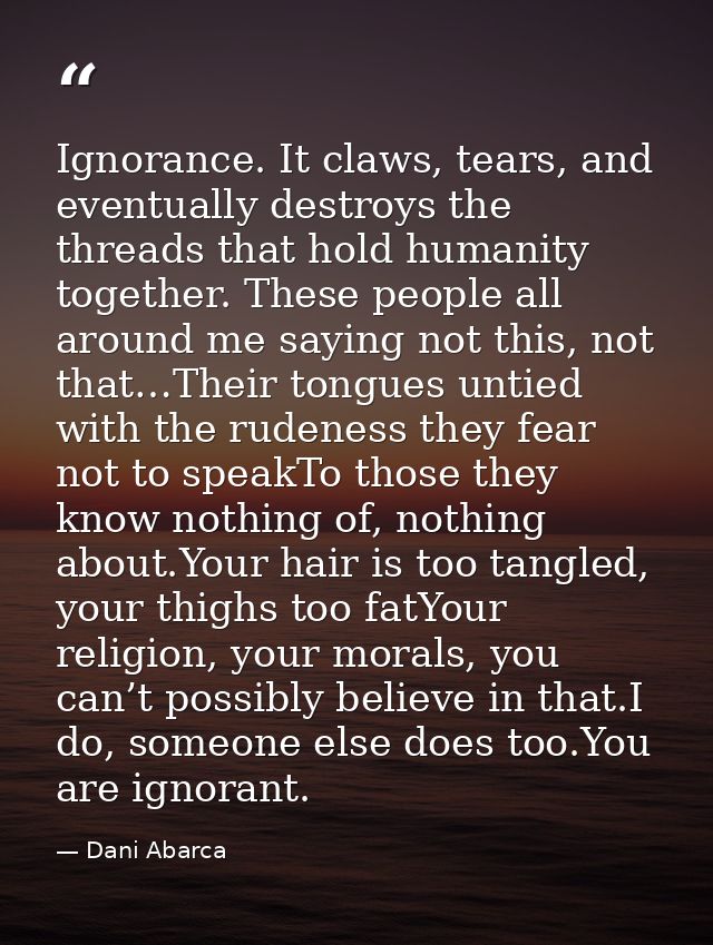 Ignorance. It claws, tears, and eventually destroys the threads that hold humanity together. These people all around me  — Dani Abarca