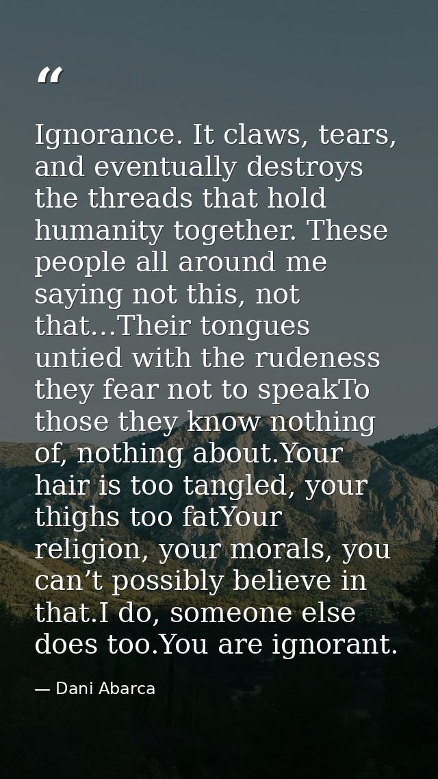Ignorance. It claws, tears, and eventually destroys the threads that hold humanity together. These people all around me  — Dani Abarca