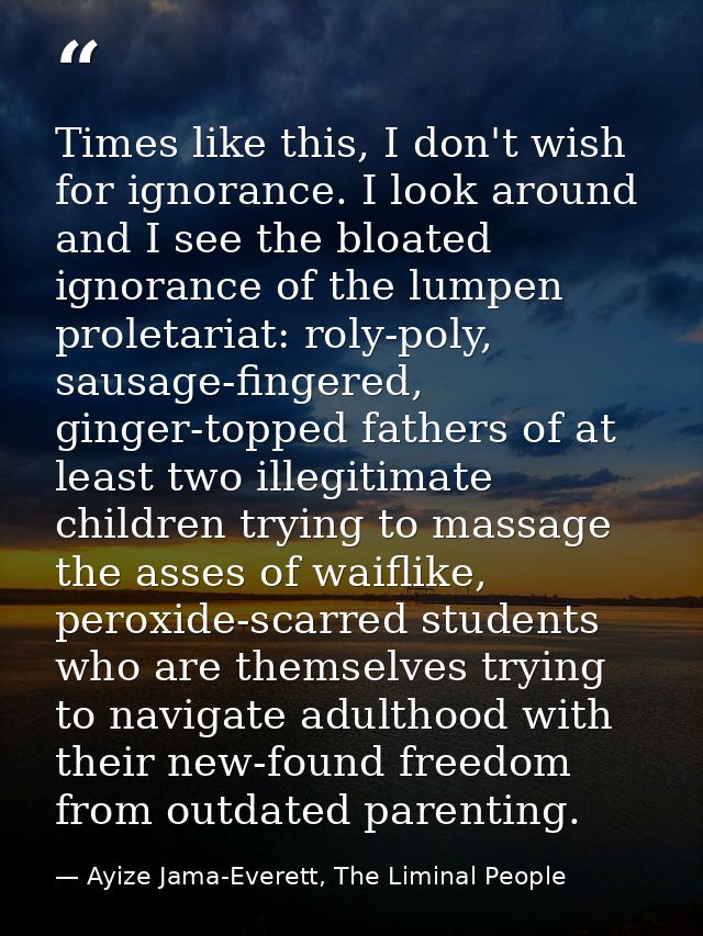 Times like this, I don't wish for ignorance. I look around and I see the bloated ignorance of the lumpen proletariat: ro — Ayize Jama-Everett, The Liminal People