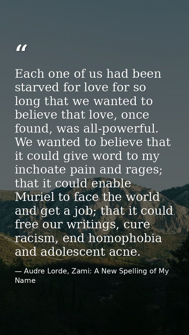 Each one of us had been starved for love for so long that we wanted to believe that love, once found, was all-powerful.  — Audre Lorde, Zami: A New Spelling of My Name
