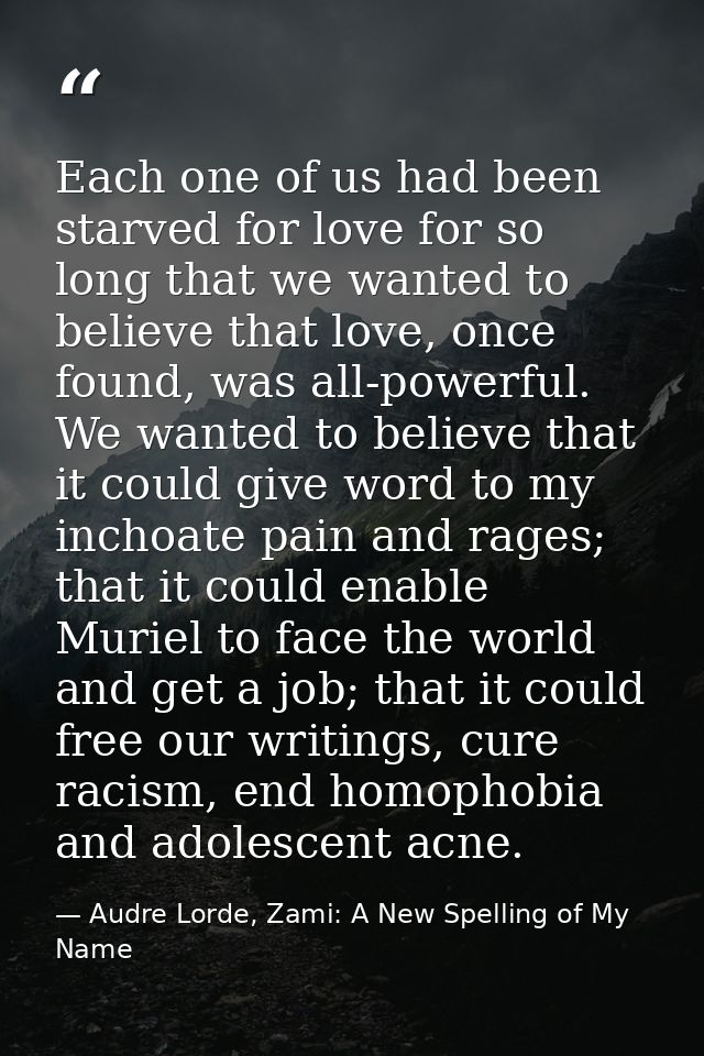 Each one of us had been starved for love for so long that we wanted to believe that love, once found, was all-powerful.  — Audre Lorde, Zami: A New Spelling of My Name