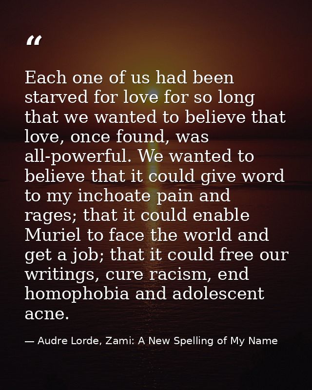 Each one of us had been starved for love for so long that we wanted to believe that love, once found, was all-powerful.  — Audre Lorde, Zami: A New Spelling of My Name