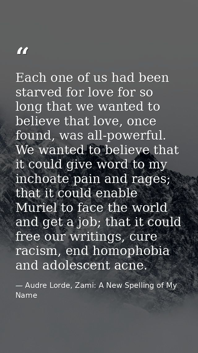 Each one of us had been starved for love for so long that we wanted to believe that love, once found, was all-powerful.  — Audre Lorde, Zami: A New Spelling of My Name